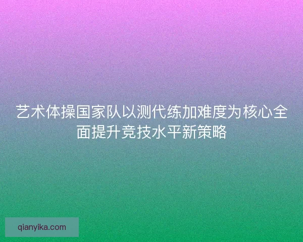 艺术体操国家队以测代练加难度为核心全面提升竞技水平新策略